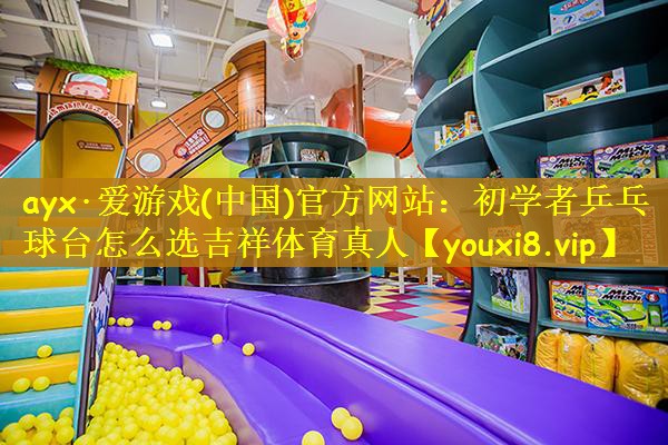 ayx·爱游戏(中国)官方网站：初学者乒乓球台怎么选吉祥体育真人